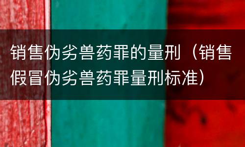 销售伪劣兽药罪的量刑（销售假冒伪劣兽药罪量刑标准）