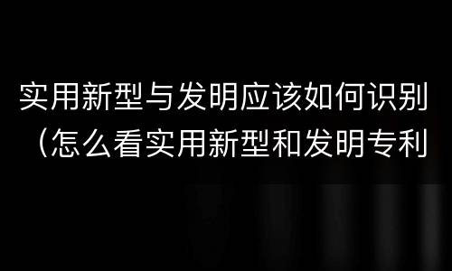 实用新型与发明应该如何识别（怎么看实用新型和发明专利）