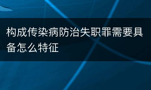 构成传染病防治失职罪需要具备怎么特征