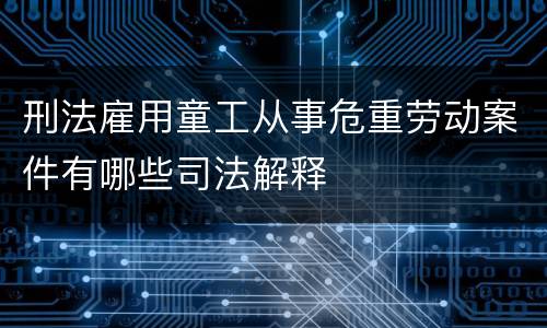 刑法雇用童工从事危重劳动案件有哪些司法解释