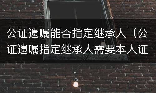 公证遗嘱能否指定继承人（公证遗嘱指定继承人需要本人证件吗）