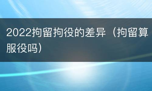 2022拘留拘役的差异（拘留算服役吗）