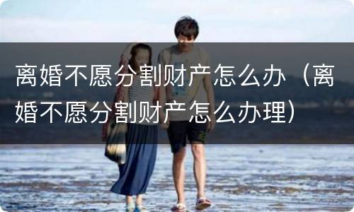 离婚不愿分割财产怎么办（离婚不愿分割财产怎么办理）