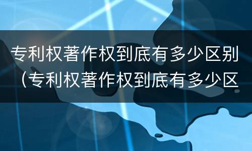 专利权著作权到底有多少区别（专利权著作权到底有多少区别呢）
