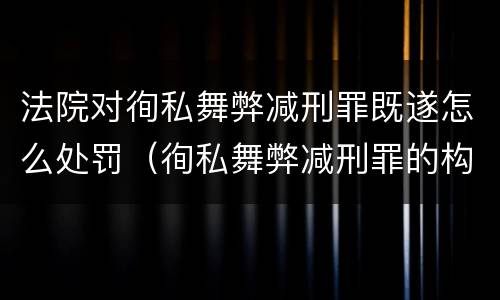 法院对徇私舞弊减刑罪既遂怎么处罚（徇私舞弊减刑罪的构成）