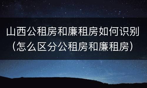 山西公租房和廉租房如何识别（怎么区分公租房和廉租房）