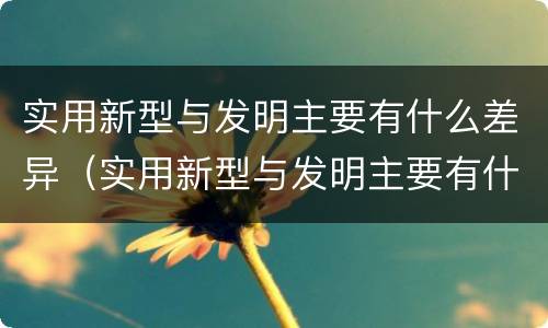 实用新型与发明主要有什么差异（实用新型与发明主要有什么差异呢）