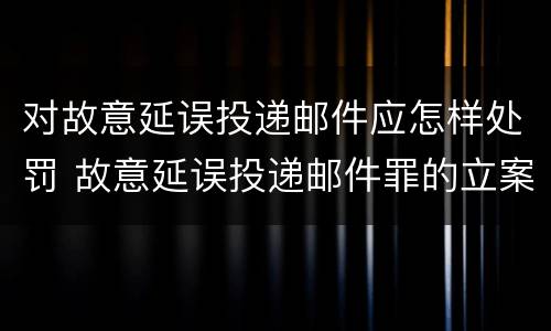 对故意延误投递邮件应怎样处罚 故意延误投递邮件罪的立案标准