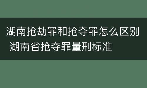 湖南抢劫罪和抢夺罪怎么区别 湖南省抢夺罪量刑标准