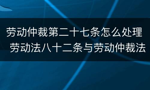 劳动仲裁第二十七条怎么处理 劳动法八十二条与劳动仲裁法二十七条