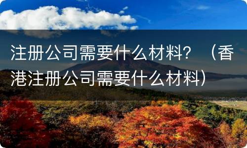 注册公司需要什么材料？（香港注册公司需要什么材料）