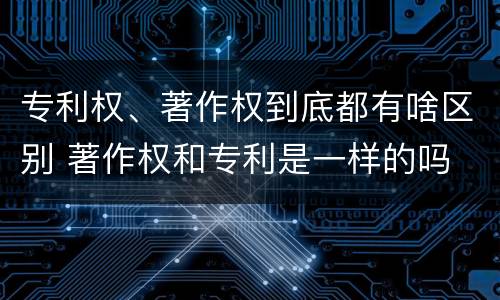 专利权、著作权到底都有啥区别 著作权和专利是一样的吗