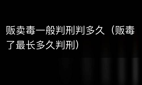 贩卖毒一般判刑判多久（贩毒了最长多久判刑）