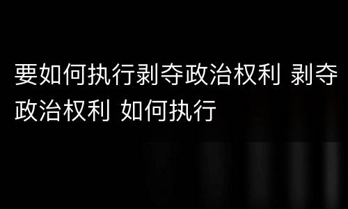 要如何执行剥夺政治权利 剥夺政治权利 如何执行
