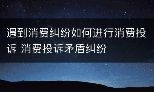 遇到消费纠纷如何进行消费投诉 消费投诉矛盾纠纷