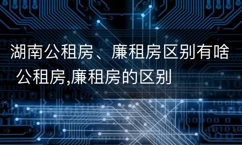 湖南公租房、廉租房区别有啥 公租房,廉租房的区别