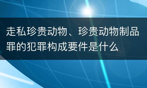走私珍贵动物、珍贵动物制品罪的犯罪构成要件是什么