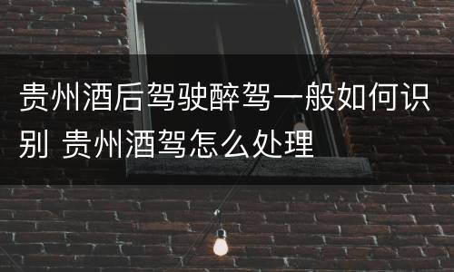 贵州酒后驾驶醉驾一般如何识别 贵州酒驾怎么处理