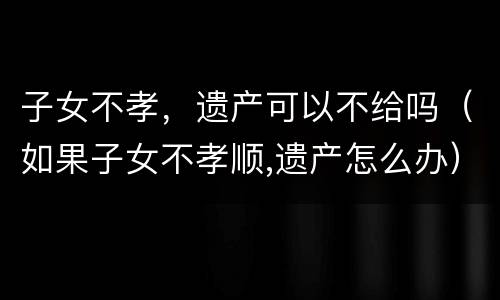 子女不孝，遗产可以不给吗（如果子女不孝顺,遗产怎么办）