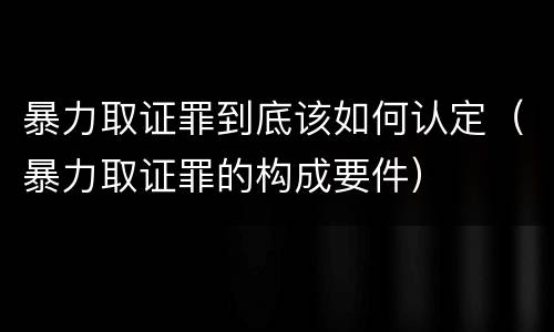 暴力取证罪到底该如何认定（暴力取证罪的构成要件）