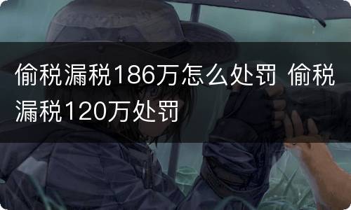 偷税漏税186万怎么处罚 偷税漏税120万处罚