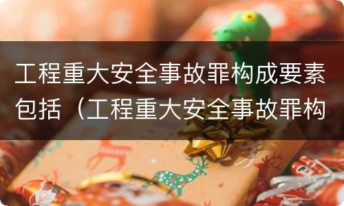 工程重大安全事故罪构成要素包括（工程重大安全事故罪构成要素包括哪些）
