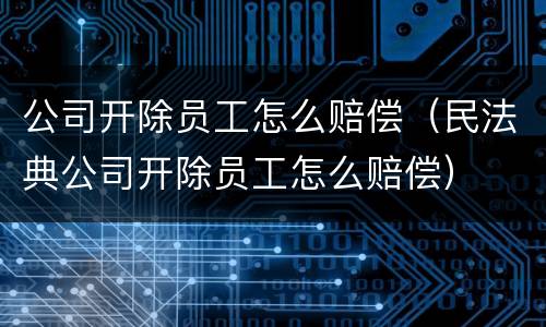 公司开除员工怎么赔偿（民法典公司开除员工怎么赔偿）