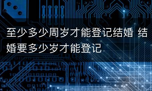 至少多少周岁才能登记结婚 结婚要多少岁才能登记