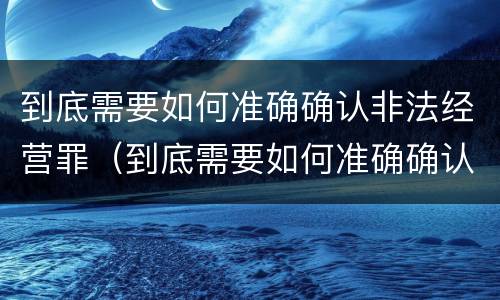 到底需要如何准确确认非法经营罪（到底需要如何准确确认非法经营罪案件）