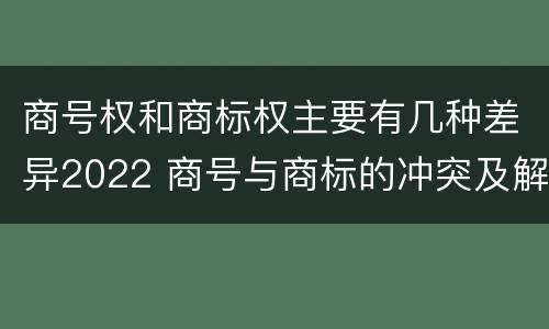 商号权和商标权主要有几种差异2022 商号与商标的冲突及解决措施