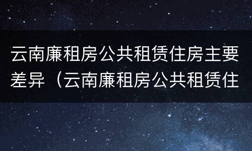 云南廉租房公共租赁住房主要差异（云南廉租房公共租赁住房主要差异有哪些）
