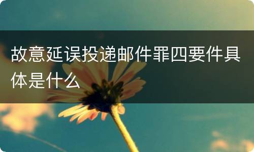 故意延误投递邮件罪四要件具体是什么