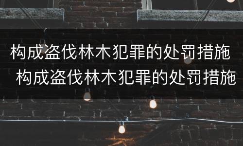 构成盗伐林木犯罪的处罚措施 构成盗伐林木犯罪的处罚措施有