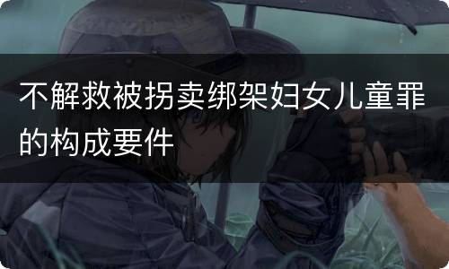 不解救被拐卖绑架妇女儿童罪的构成要件