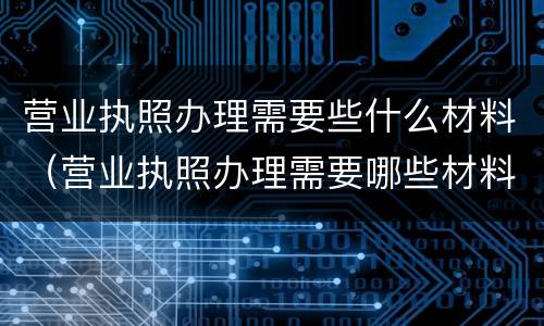 营业执照办理需要些什么材料（营业执照办理需要哪些材料）
