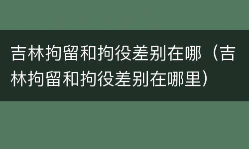 吉林拘留和拘役差别在哪（吉林拘留和拘役差别在哪里）