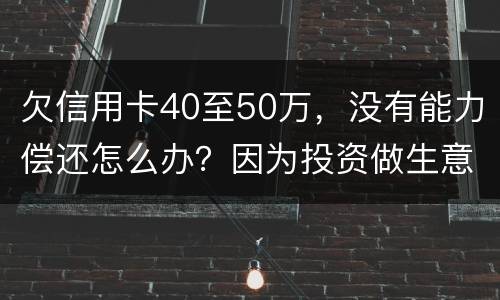 欠信用卡40至50万，没有能力偿还怎么办？因为投资做生意失败了
