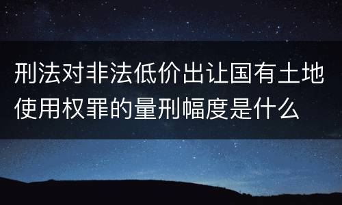 刑法对非法低价出让国有土地使用权罪的量刑幅度是什么