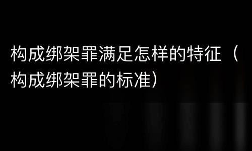 构成绑架罪满足怎样的特征（构成绑架罪的标准）