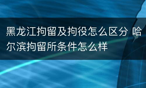 黑龙江拘留及拘役怎么区分 哈尔滨拘留所条件怎么样