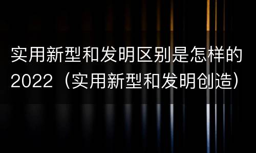 实用新型和发明区别是怎样的2022（实用新型和发明创造）