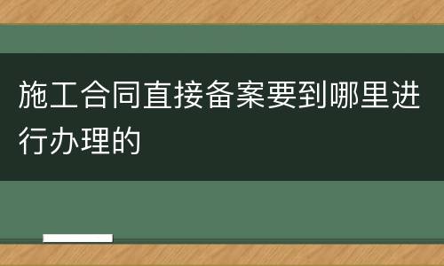 施工合同直接备案要到哪里进行办理的