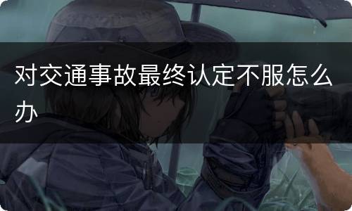 对交通事故最终认定不服怎么办