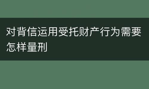 对背信运用受托财产行为需要怎样量刑