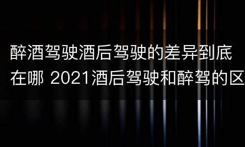 醉酒驾驶酒后驾驶的差异到底在哪 2021酒后驾驶和醉驾的区别