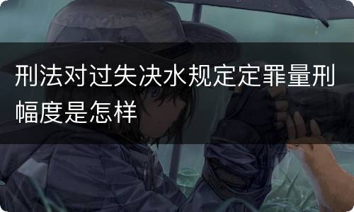 刑法对过失决水规定定罪量刑幅度是怎样