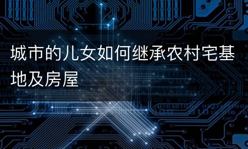 城市的儿女如何继承农村宅基地及房屋