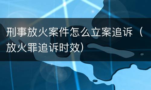 刑事放火案件怎么立案追诉（放火罪追诉时效）
