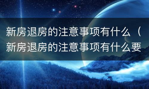 新房退房的注意事项有什么（新房退房的注意事项有什么要求）