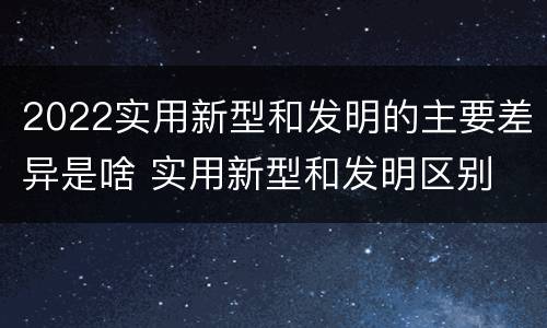 2022实用新型和发明的主要差异是啥 实用新型和发明区别